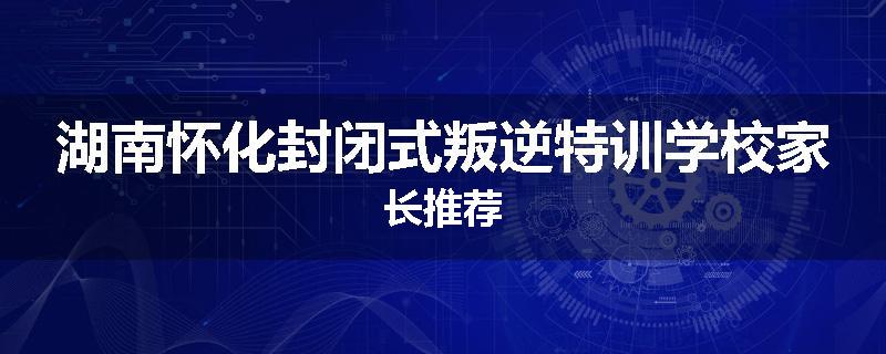 湖南怀化封闭式叛逆特训学校家长推荐