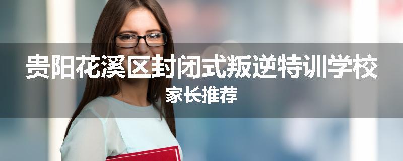贵阳花溪区封闭式叛逆特训学校家长推荐