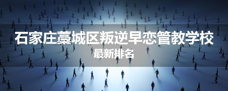 石家庄藁城区叛逆早恋管教学校最新排名