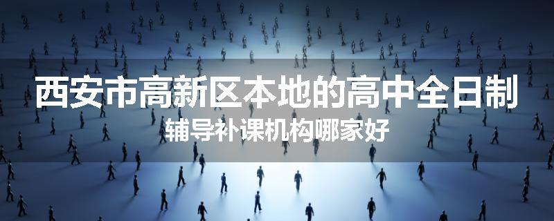 西安市高新区本地的高中全日制辅导补课机构哪家好