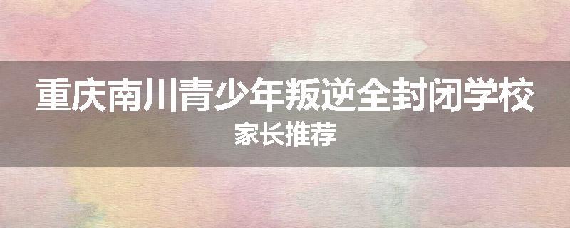 重庆南川青少年叛逆全封闭学校家长推荐