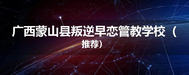 广西蒙山县叛逆早恋管教学校（推荐）