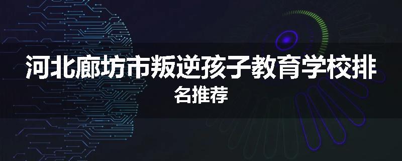 河北廊坊市叛逆孩子教育学校排名推荐