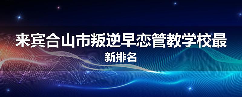 来宾合山市叛逆早恋管教学校最新排名
