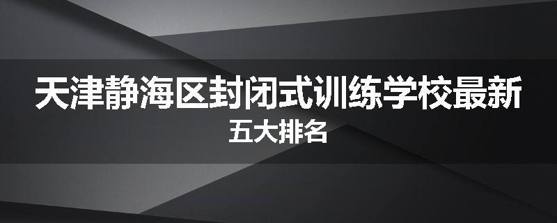 天津静海区封闭式训练学校最新五大排名