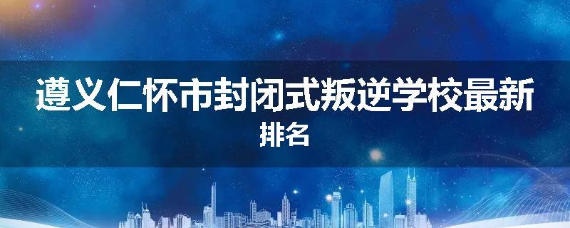 遵义仁怀市封闭式叛逆学校最新排名