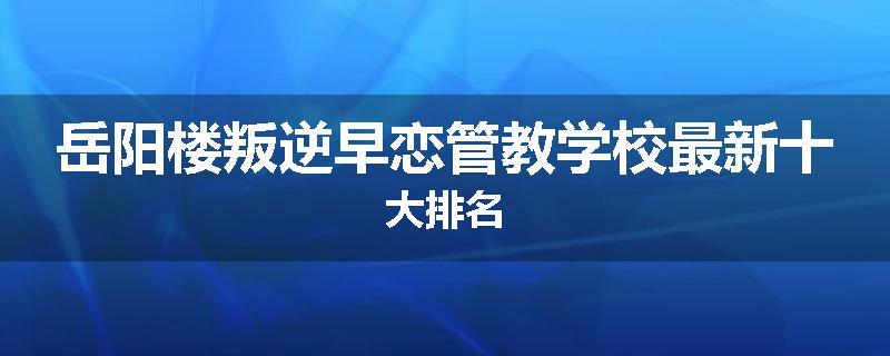 岳阳楼叛逆早恋管教学校最新十大排名