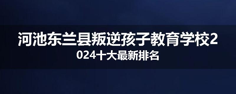 河池东兰县叛逆孩子教育学校2024十大最新排名