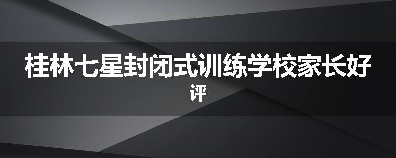 桂林七星封闭式训练学校家长好评