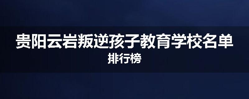 贵阳云岩叛逆孩子教育学校名单排行榜
