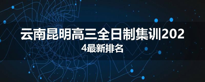 云南昆明高三全日制集训2024最新排名