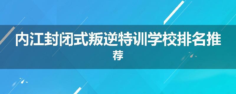 内江封闭式叛逆特训学校排名推荐