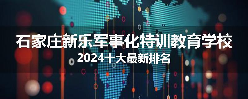 石家庄新乐军事化特训教育学校2024十大最新排名