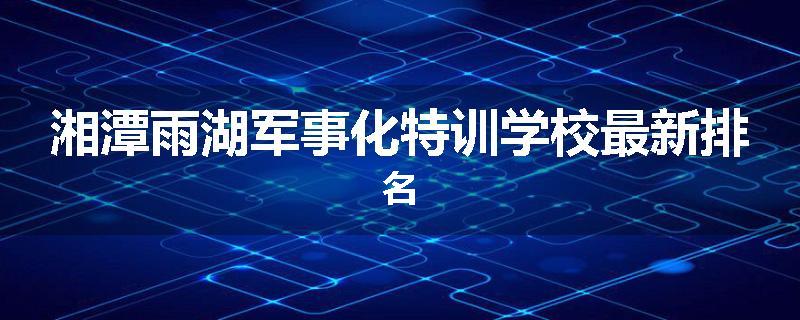湘潭雨湖军事化特训学校最新排名