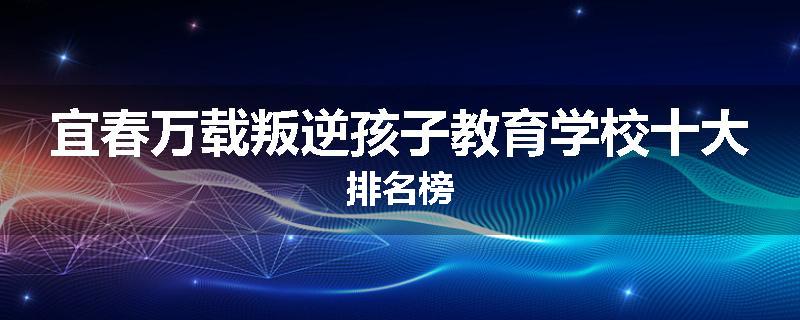 宜春万载叛逆孩子教育学校十大排名榜