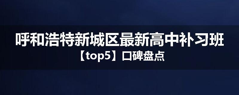 呼和浩特新城区最新高中补习班【top5】口碑盘点