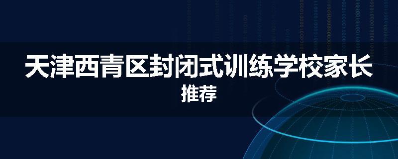 天津西青区封闭式训练学校家长推荐