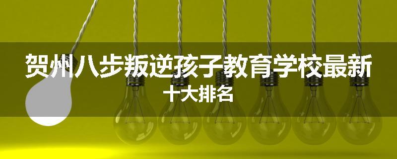 贺州八步叛逆孩子教育学校最新十大排名