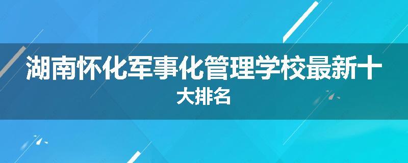 湖南怀化军事化管理学校最新十大排名