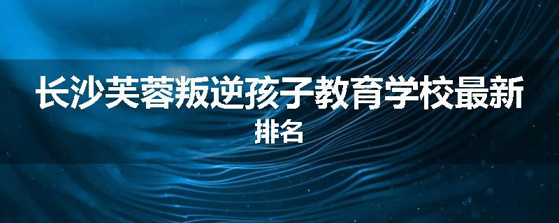 长沙芙蓉叛逆孩子教育学校最新排名