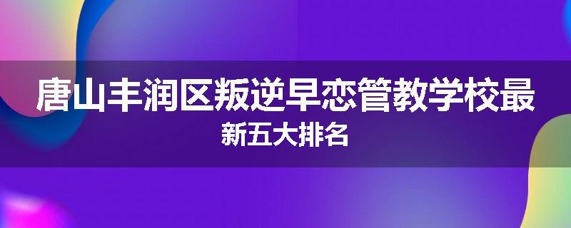 唐山丰润区叛逆早恋管教学校最新五大排名