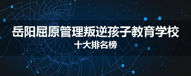 岳阳屈原管理叛逆孩子教育学校十大排名榜
