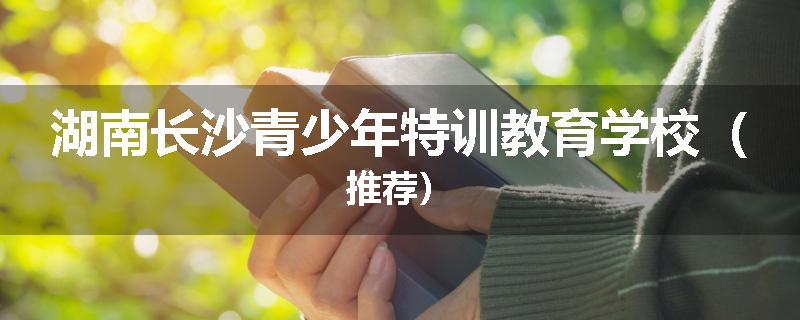 湖南长沙青少年特训教育学校（推荐）