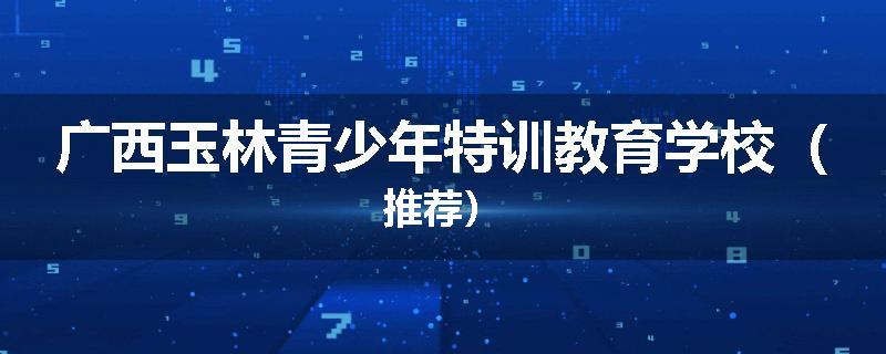广西玉林青少年特训教育学校（推荐）