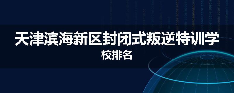 天津滨海新区封闭式叛逆特训学校排名