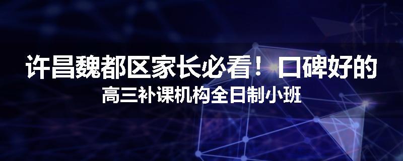 许昌魏都区家长必看！口碑好的高三补课机构全日制小班