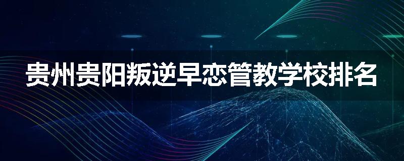 贵州贵阳叛逆早恋管教学校排名