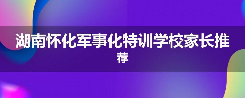 湖南怀化军事化特训学校家长推荐