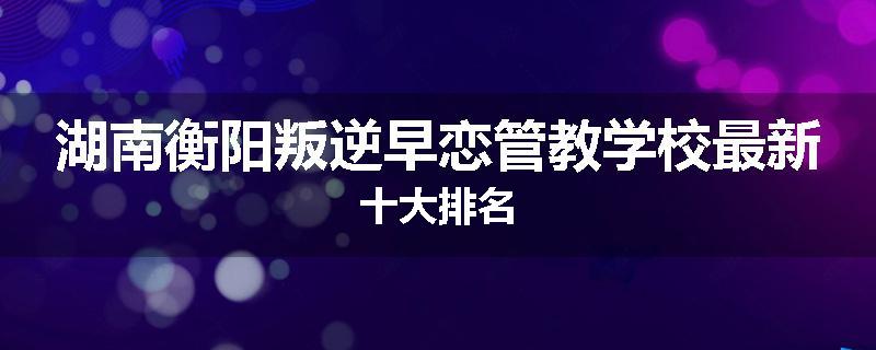 湖南衡阳叛逆早恋管教学校最新十大排名