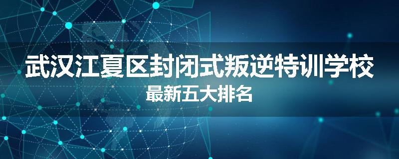 武汉江夏区封闭式叛逆特训学校最新五大排名