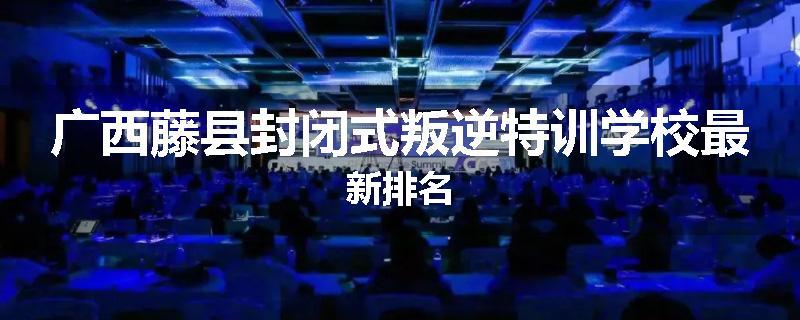 广西藤县封闭式叛逆特训学校最新排名