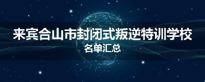 来宾合山市封闭式叛逆特训学校名单汇总