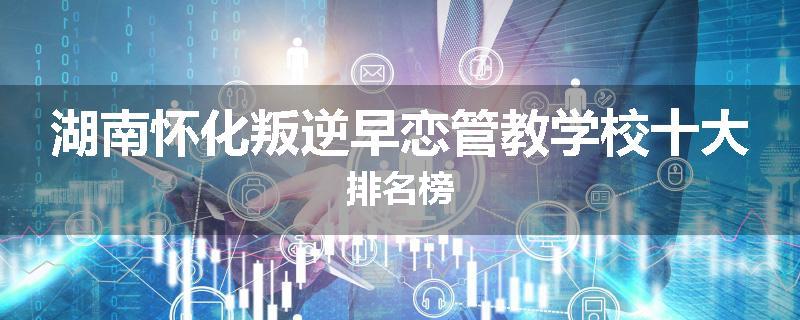 湖南怀化叛逆早恋管教学校十大排名榜