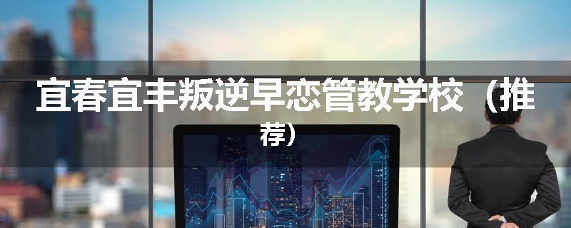 宜春宜丰叛逆早恋管教学校（推荐）