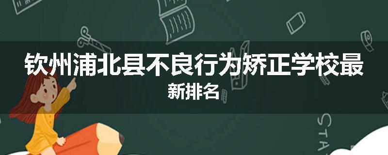 钦州浦北县不良行为矫正学校最新排名