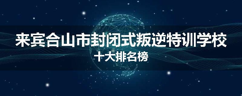 来宾合山市封闭式叛逆特训学校十大排名榜