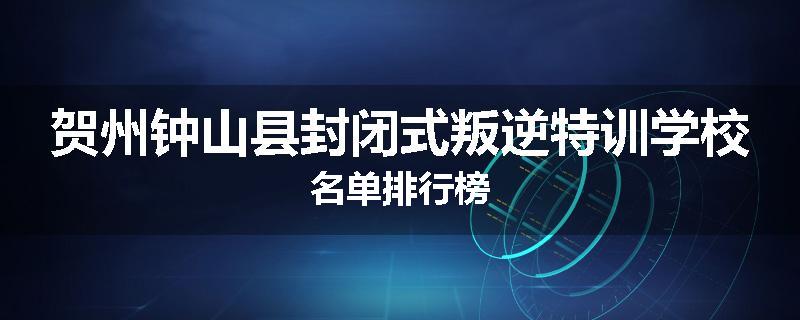 贺州钟山县封闭式叛逆特训学校名单排行榜