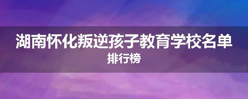 湖南怀化叛逆孩子教育学校名单排行榜