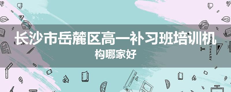 长沙市岳麓区高一补习班培训机构哪家好