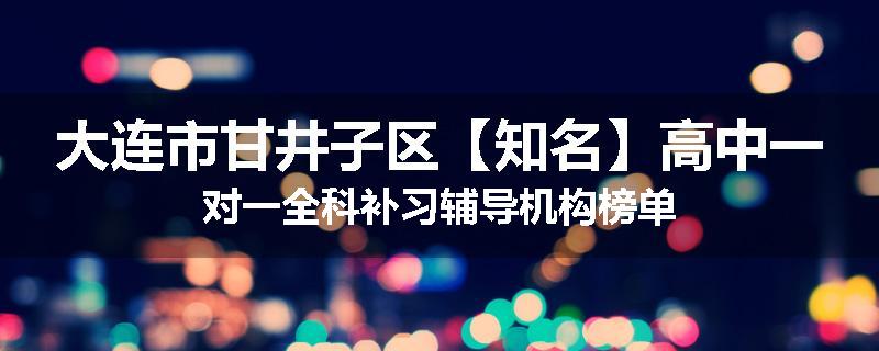 大连市甘井子区【知名】高中一对一全科补习辅导机构榜单