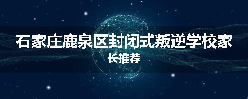 石家庄鹿泉区封闭式叛逆学校家长推荐