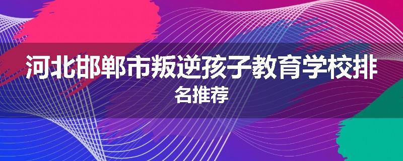 河北邯郸市叛逆孩子教育学校排名推荐