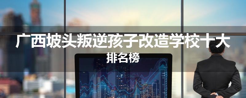 广西坡头叛逆孩子改造学校十大排名榜