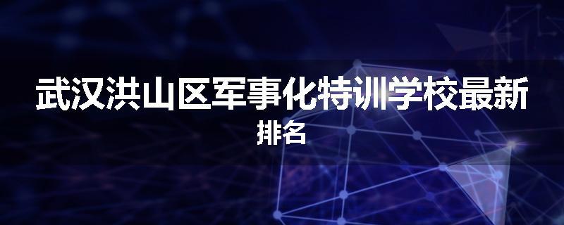武汉洪山区军事化特训学校最新排名