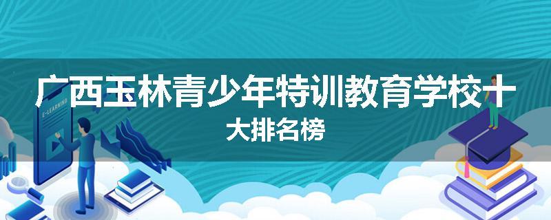 广西玉林青少年特训教育学校十大排名榜