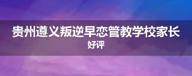 贵州遵义叛逆早恋管教学校家长好评